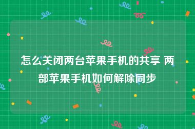 怎么关闭两台苹果手机的共享 两部苹果手机如何解除同步