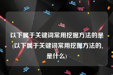 以下属于关键词常用挖掘方法的是(以下属于关键词常用挖掘方法的是什么)