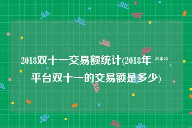 2018双十一交易额统计(2018年 *** 平台双十一的交易额是多少)