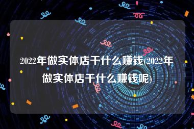 2022年做实体店干什么赚钱(2022年做实体店干什么赚钱呢)