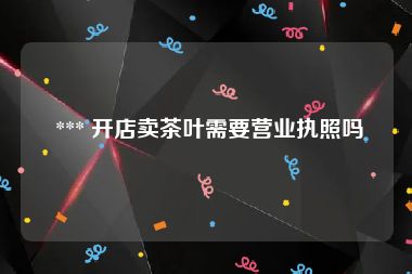  *** 开店卖茶叶需要营业执照吗