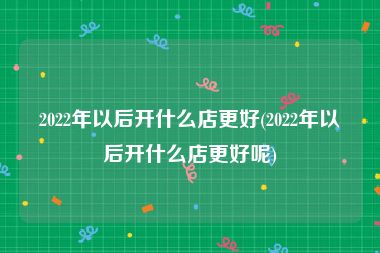 2022年以后开什么店更好(2022年以后开什么店更好呢)