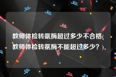 教师体检转氨酶超过多少不合格(教师体检转氨酶不能超过多少？)