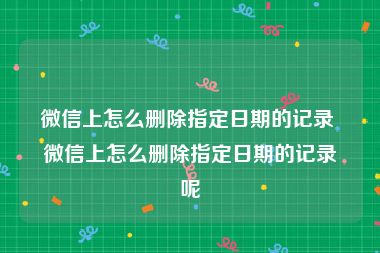 微信上怎么删除指定日期的记录 微信上怎么删除指定日期的记录呢