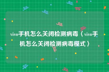 vivo手机怎么关闭检测病毒〈vivo手机怎么关闭检测病毒模式〉