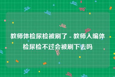 教师体检尿检被刷了 - 教师入编体检尿检不过会被刷下去吗