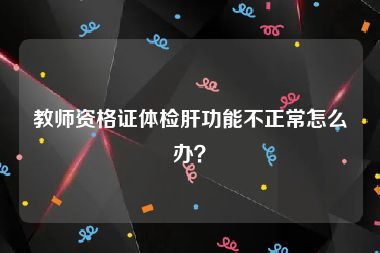 教师资格证体检肝功能不正常怎么办？