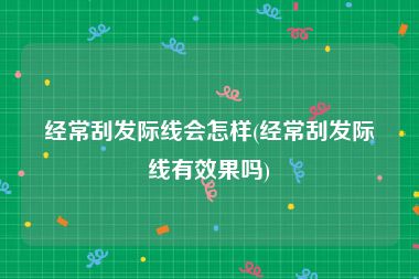 经常刮发际线会怎样(经常刮发际线有效果吗)