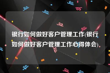 银行如何做好客户管理工作(银行如何做好客户管理工作心得体会)