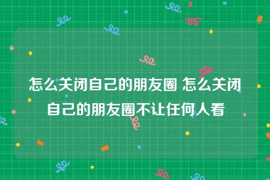 怎么关闭自己的朋友圈 怎么关闭自己的朋友圈不让任何人看