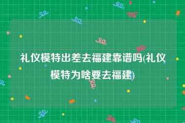 礼仪模特出差去福建靠谱吗(礼仪模特为啥要去福建)