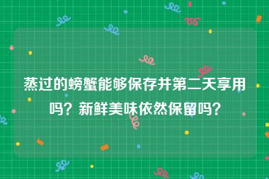 蒸过的螃蟹能够保存并第二天享用吗？新鲜美味依然保留吗？