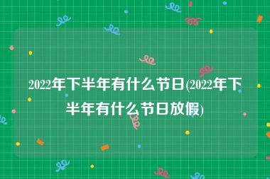 2022年下半年有什么节日(2022年下半年有什么节日放假)