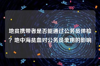 地贫携带者是否能通过公务员体检？地中海贫血对公务员录用的影响