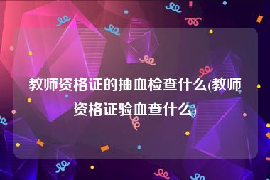 教师资格证的抽血检查什么(教师资格证验血查什么)