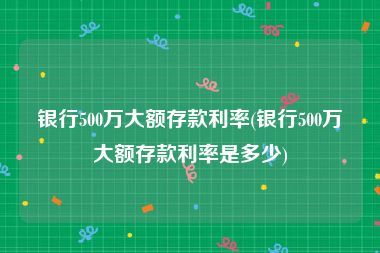 银行500万大额存款利率(银行500万大额存款利率是多少)