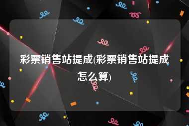 彩票销售站提成(彩票销售站提成怎么算)