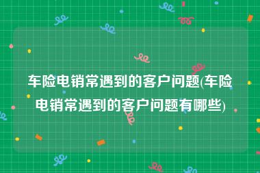 车险电销常遇到的客户问题(车险电销常遇到的客户问题有哪些)