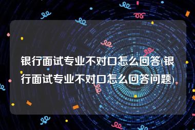 银行面试专业不对口怎么回答(银行面试专业不对口怎么回答问题)