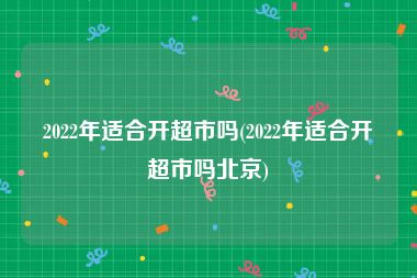 2022年适合开超市吗(2022年适合开超市吗北京)