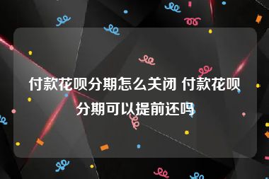 付款花呗分期怎么关闭 付款花呗分期可以提前还吗