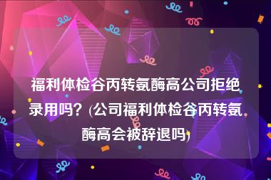 福利体检谷丙转氨酶高公司拒绝录用吗？(公司福利体检谷丙转氨酶高会被辞退吗)