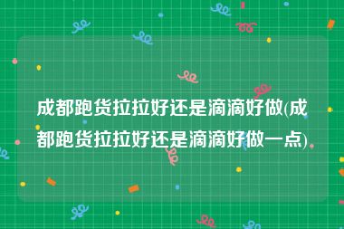 成都跑货拉拉好还是滴滴好做(成都跑货拉拉好还是滴滴好做一点)