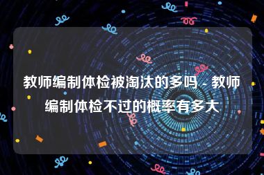 教师编制体检被淘汰的多吗 - 教师编制体检不过的概率有多大