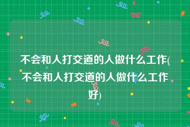 不会和人打交道的人做什么工作(不会和人打交道的人做什么工作好)