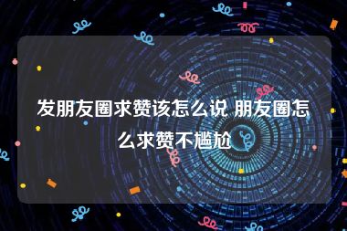 发朋友圈求赞该怎么说 朋友圈怎么求赞不尴尬