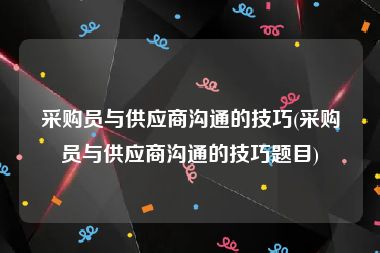 采购员与供应商沟通的技巧(采购员与供应商沟通的技巧题目)