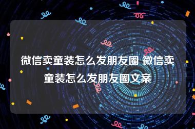 微信卖童装怎么发朋友圈 微信卖童装怎么发朋友圈文案