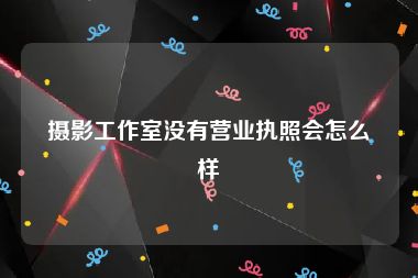 摄影工作室没有营业执照会怎么样