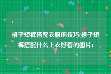 格子短裤搭配衣服的技巧(格子短裤搭配什么上衣好看的图片)