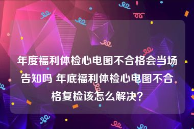 年度福利体检心电图不合格会当场告知吗 年底福利体检心电图不合格复检该怎么解决？