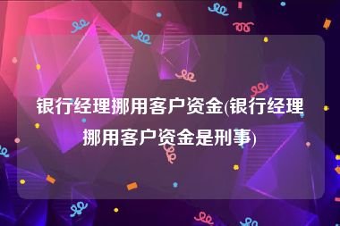 银行经理挪用客户资金(银行经理挪用客户资金是刑事)