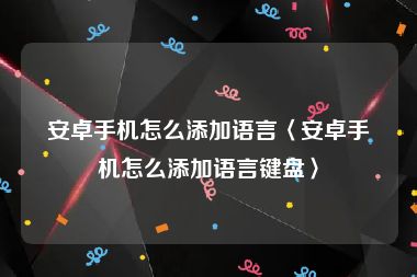 安卓手机怎么添加语言〈安卓手机怎么添加语言键盘〉