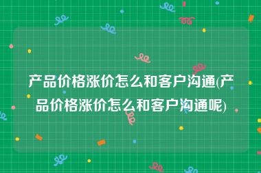 产品价格涨价怎么和客户沟通(产品价格涨价怎么和客户沟通呢)