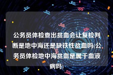 公务员体检查出贫血会让复检判断是地中海还是缺铁性贫血吗(公务员体检地中海贫血是属于血液病吗)