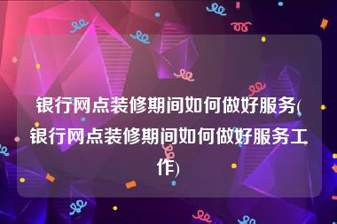 银行网点装修期间如何做好服务(银行网点装修期间如何做好服务工作)