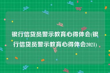 银行信贷员警示教育心得体会(银行信贷员警示教育心得体会2021)