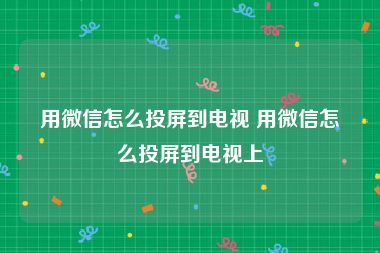 用微信怎么投屏到电视 用微信怎么投屏到电视上