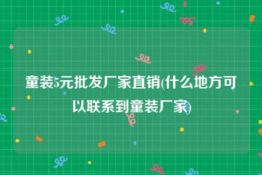 童装5元批发厂家直销(什么地方可以联系到童装厂家)