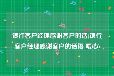 银行客户经理感谢客户的话(银行客户经理感谢客户的话语 暖心)