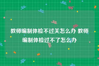 教师编制体检不过关怎么办 教师编制体检过不了怎么办