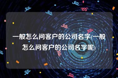 一般怎么问客户的公司名字(一般怎么问客户的公司名字呢)