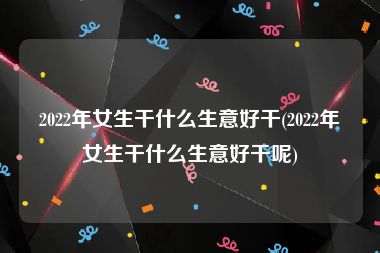 2022年女生干什么生意好干(2022年女生干什么生意好干呢)