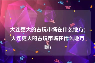 大连更大的古玩市场在什么地方(大连更大的古玩市场在什么地方啊)