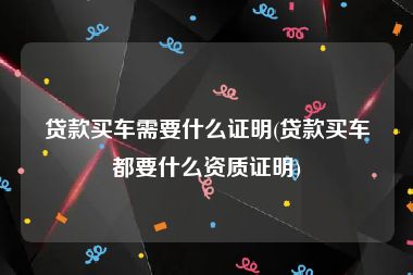 贷款买车需要什么证明(贷款买车都要什么资质证明)