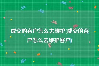 成交的客户怎么去维护(成交的客户怎么去维护客户)